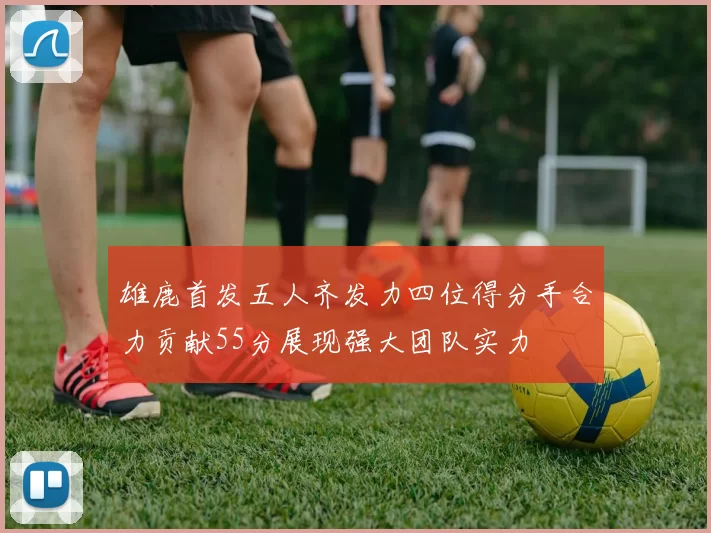 雄鹿首发五人齐发力四位得分手合力贡献55分展现强大团队实力