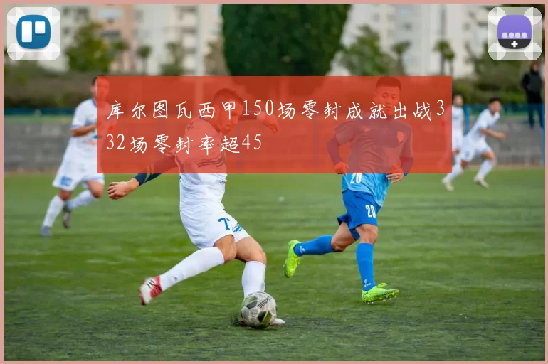 库尔图瓦西甲150场零封成就出战332场零封率超45