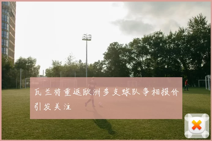 瓦兰将重返欧洲多支球队争相报价引发关注