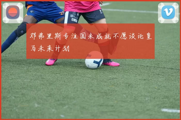 邓弗里斯专注国米成就不愿谈论皇马未来计划