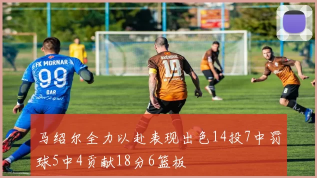 马绍尔全力以赴表现出色14投7中罚球5中4贡献18分6篮板