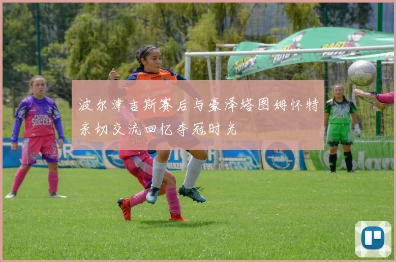 波尔津吉斯赛后与豪泽塔图姆怀特亲切交流回忆夺冠时光