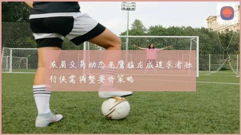 浓眉交易动态老鹰猛龙成追求者独行侠需调整要价策略