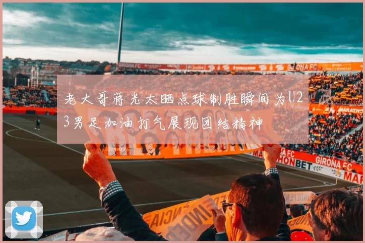 老大哥蒋光太晒点球制胜瞬间为U23男足加油打气展现团结精神