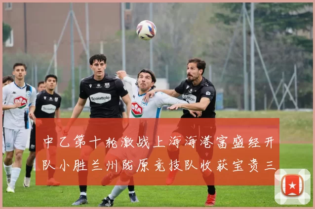 中乙第十轮激战上海海港富盛经开队小胜兰州陇原竞技队收获宝贵三分