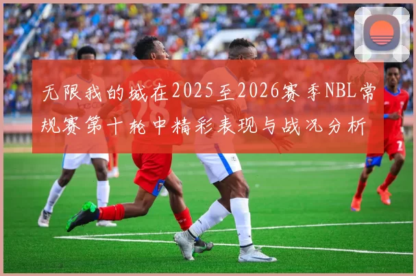 无限我的城在2025至2026赛季NBL常规赛第十轮中精彩表现与战况分析