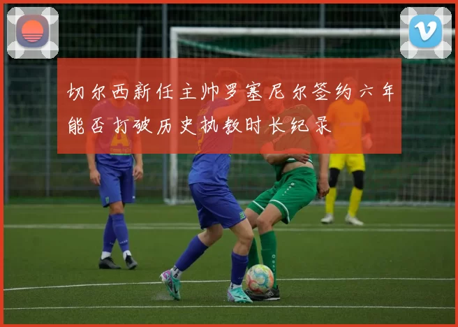 切尔西新任主帅罗塞尼尔签约六年能否打破历史执教时长纪录