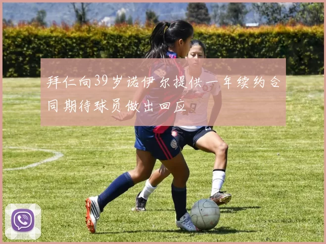 拜仁向39岁诺伊尔提供一年续约合同期待球员做出回应