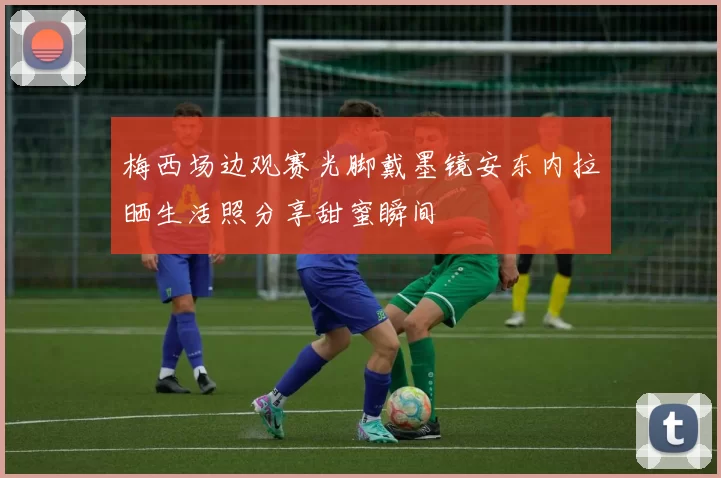 梅西场边观赛光脚戴墨镜安东内拉晒生活照分享甜蜜瞬间