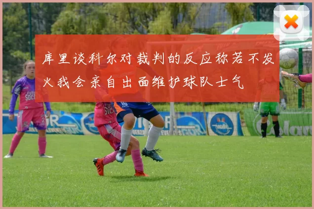 库里谈科尔对裁判的反应称若不发火我会亲自出面维护球队士气